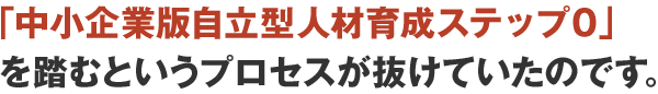 「中小企業版自立型人材育成ステップ0」を踏むというプロセスが抜けていたのです。