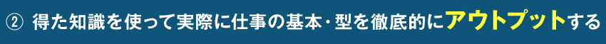 ② 得た知識を使って実際に仕事の基本・型を徹底的にアウトプットする